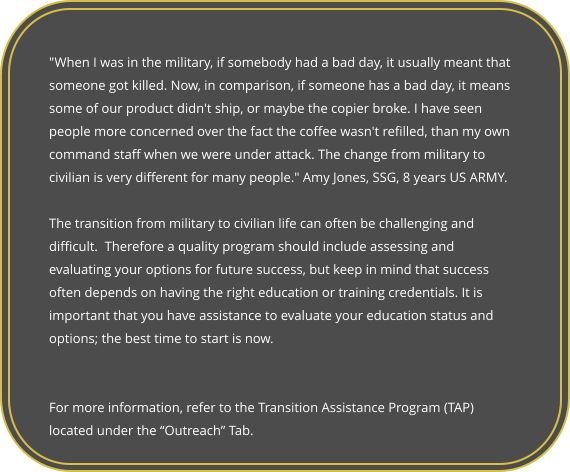 "When I was in the military, if somebody had a bad day, it usually meant that someone got killed. Now, in comparison, if someone has a bad day, it means some of our product didn't ship, or maybe the copier broke. I have seen people more concerned over the fact the coffee wasn't refilled, than my own command staff when we were under attack. The change from military to civilian is very different for many people." Amy Jones, SSG, 8 years US ARMY.  The transition from military to civilian life can often be challenging and difficult.  Therefore a quality program should include assessing and evaluating your options for future success, but keep in mind that success often depends on having the right education or training credentials. It is important that you have assistance to evaluate your education status and options; the best time to start is now.    For more information, refer to the Transition Assistance Program (TAP) located under the “Outreach” Tab.