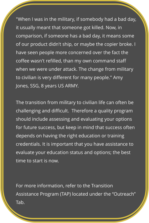 "When I was in the military, if somebody had a bad day, it usually meant that someone got killed. Now, in comparison, if someone has a bad day, it means some of our product didn't ship, or maybe the copier broke. I have seen people more concerned over the fact the coffee wasn't refilled, than my own command staff when we were under attack. The change from military to civilian is very different for many people." Amy Jones, SSG, 8 years US ARMY.  The transition from military to civilian life can often be challenging and difficult.  Therefore a quality program should include assessing and evaluating your options for future success, but keep in mind that success often depends on having the right education or training credentials. It is important that you have assistance to evaluate your education status and options; the best time to start is now.    For more information, refer to the Transition Assistance Program (TAP) located under the “Outreach” Tab.