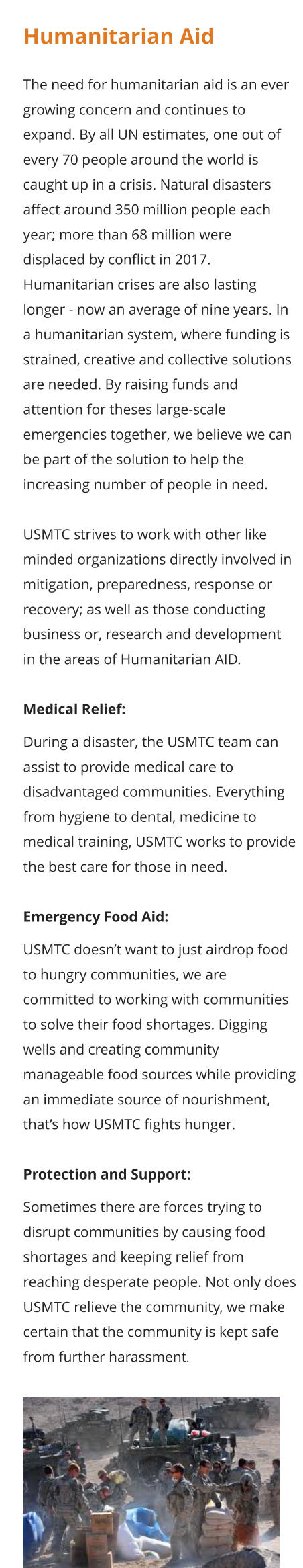 Humanitarian Aid  The need for humanitarian aid is an ever growing concern and continues to expand. By all UN estimates, one out of every 70 people around the world is caught up in a crisis. Natural disasters affect around 350 million people each year; more than 68 million were displaced by conflict in 2017. Humanitarian crises are also lasting longer - now an average of nine years. In a humanitarian system, where funding is strained, creative and collective solutions are needed. By raising funds and attention for theses large-scale emergencies together, we believe we can be part of the solution to help the increasing number of people in need.  USMTC strives to work with other like minded organizations directly involved in mitigation, preparedness, response or recovery; as well as those conducting business or, research and development in the areas of Humanitarian AID.  Medical Relief:  During a disaster, the USMTC team can assist to provide medical care to disadvantaged communities. Everything from hygiene to dental, medicine to medical training, USMTC works to provide the best care for those in need.  Emergency Food Aid:  USMTC doesn’t want to just airdrop food to hungry communities, we are committed to working with communities to solve their food shortages. Digging wells and creating community manageable food sources while providing an immediate source of nourishment, that’s how USMTC fights hunger.  Protection and Support:  Sometimes there are forces trying to disrupt communities by causing food shortages and keeping relief from reaching desperate people. Not only does USMTC relieve the community, we make certain that the community is kept safe from further harassment.