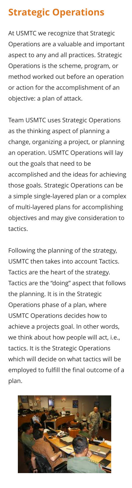 Strategic Operations  At USMTC we recognize that Strategic Operations are a valuable and important aspect to any and all practices. Strategic Operations is the scheme, program, or method worked out before an operation or action for the accomplishment of an objective: a plan of attack.  Team USMTC uses Strategic Operations as the thinking aspect of planning a change, organizing a project, or planning an operation. USMTC Operations will lay out the goals that need to be accomplished and the ideas for achieving those goals. Strategic Operations can be a simple single-layered plan or a complex of multi-layered plans for accomplishing objectives and may give consideration to tactics.  Following the planning of the strategy, USMTC then takes into account Tactics. Tactics are the heart of the strategy. Tactics are the “doing” aspect that follows the planning. It is in the Strategic Operations phase of a plan, where USMTC Operations decides how to achieve a projects goal. In other words, we think about how people will act, i.e., tactics. It is the Strategic Operations which will decide on what tactics will be employed to fulfill the final outcome of a plan.