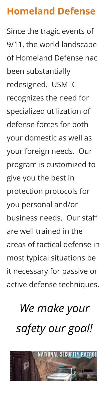 Homeland Defense  Since the tragic events of 9/11, the world landscape of Homeland Defense hac been substantially redesigned.  USMTC recognizes the need for specialized utilization of defense forces for both your domestic as well as your foreign needs.  Our program is customized to give you the best in protection protocols for you personal and/or business needs.  Our staff are well trained in the areas of tactical defense in most typical situations be it necessary for passive or active defense techniques.    We make your safety our goal!