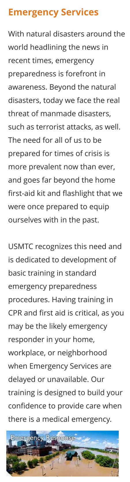 Emergency Services  With natural disasters around the world headlining the news in recent times, emergency preparedness is forefront in awareness. Beyond the natural disasters, today we face the real threat of manmade disasters, such as terrorist attacks, as well. The need for all of us to be prepared for times of crisis is more prevalent now than ever, and goes far beyond the home first-aid kit and flashlight that we were once prepared to equip ourselves with in the past.  USMTC recognizes this need and is dedicated to development of basic training in standard emergency preparedness procedures. Having training in CPR and first aid is critical, as you may be the likely emergency responder in your home, workplace, or neighborhood when Emergency Services are delayed or unavailable. Our training is designed to build your confidence to provide care when there is a medical emergency.